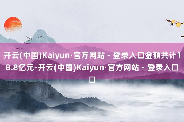 开云(中国)Kaiyun·官方网站 - 登录入口金额共计18.8亿元-开云(中国)Kaiyun·官方网站 - 登录入口