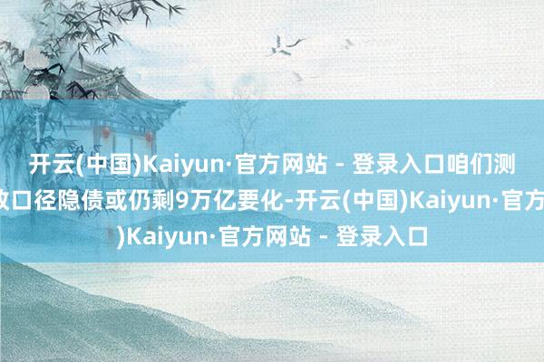 开云(中国)Kaiyun·官方网站 - 登录入口咱们测算2024年末财政口径隐债或仍剩9万亿要化-开云(中国)Kaiyun·官方网站 - 登录入口
