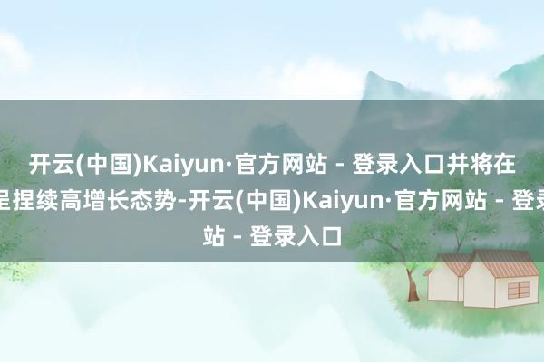 开云(中国)Kaiyun·官方网站 - 登录入口并将在明天呈捏续高增长态势-开云(中国)Kaiyun·官方网站 - 登录入口