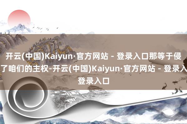 开云(中国)Kaiyun·官方网站 - 登录入口那等于侵扰了咱们的主权-开云(中国)Kaiyun·官方网站 - 登录入口