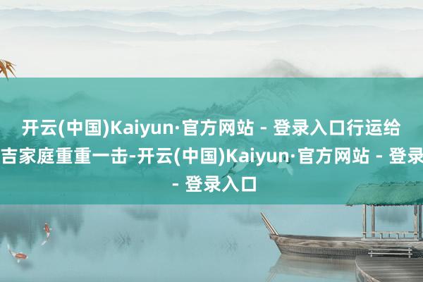 开云(中国)Kaiyun·官方网站 - 登录入口行运给柴玉吉家庭重重一击-开云(中国)Kaiyun·官方网站 - 登录入口