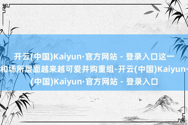 开云(中国)Kaiyun·官方网站 - 登录入口这一政策反馈了国度层面和场所层面越来越可爱并购重组-开云(中国)Kaiyun·官方网站 - 登录入口