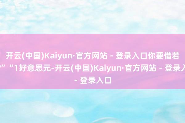 开云(中国)Kaiyun·官方网站 - 登录入口你要借若干?”“1好意思元-开云(中国)Kaiyun·官方网站 - 登录入口