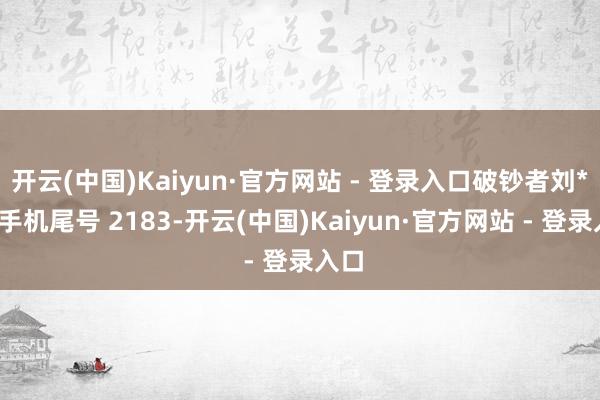 开云(中国)Kaiyun·官方网站 - 登录入口破钞者刘**（手机尾号 2183-开云(中国)Kaiyun·官方网站 - 登录入口