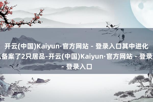 开云(中国)Kaiyun·官方网站 - 登录入口其中进化论已备案了2只居品-开云(中国)Kaiyun·官方网站 - 登录入口