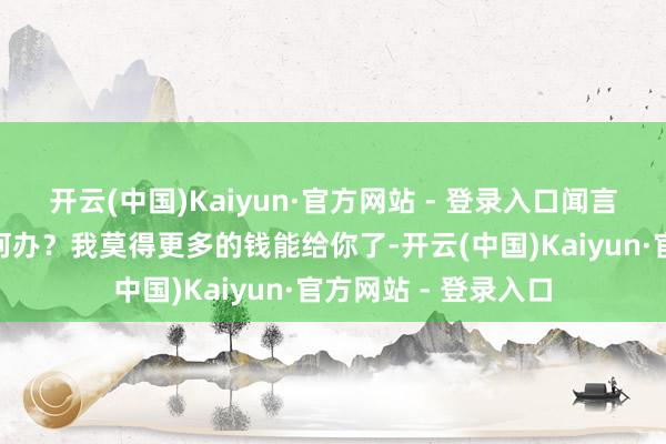 开云(中国)Kaiyun·官方网站 - 登录入口闻言问他：“那你想如何办？我莫得更多的钱能给你了-开云(中国)Kaiyun·官方网站 - 登录入口