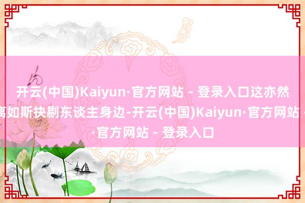 开云(中国)Kaiyun·官方网站 - 登录入口这亦然他能在唐离如斯抉剔东谈主身边-开云(中国)Kaiyun·官方网站 - 登录入口