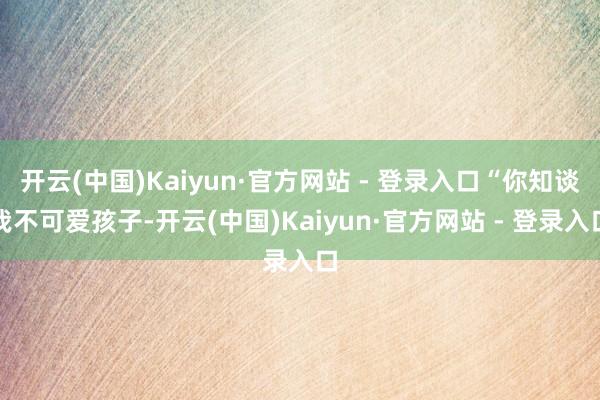 开云(中国)Kaiyun·官方网站 - 登录入口“你知谈我不可爱孩子-开云(中国)Kaiyun·官方网站 - 登录入口