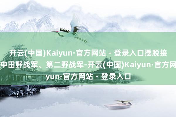 开云(中国)Kaiyun·官方网站 - 登录入口摆脱接触中又发展成中田野战军、第二野战军-开云(中国)Kaiyun·官方网站 - 登录入口