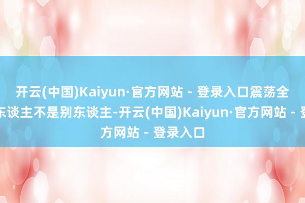 开云(中国)Kaiyun·官方网站 - 登录入口震荡全县这个东谈主不是别东谈主-开云(中国)Kaiyun·官方网站 - 登录入口