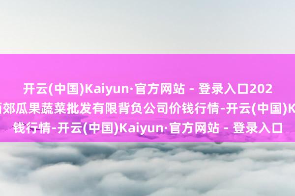 开云(中国)Kaiyun·官方网站 - 登录入口2024年12月9日庆阳市西峰西郊瓜果蔬菜批发有限背负公司价钱行情-开云(中国)Kaiyun·官方网站 - 登录入口