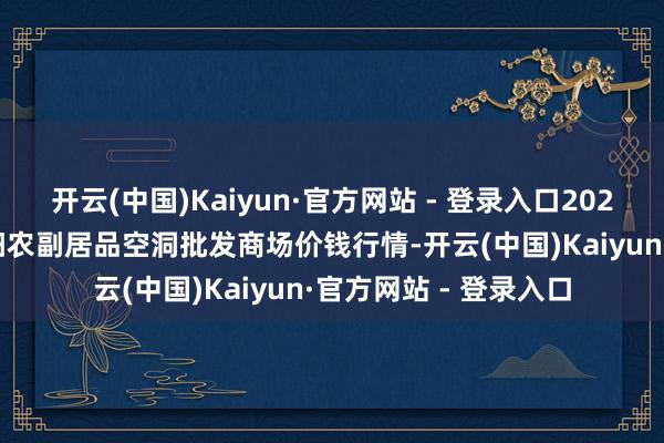 开云(中国)Kaiyun·官方网站 - 登录入口2024年12月9日广西田阳农副居品空洞批发商场价钱行情-开云(中国)Kaiyun·官方网站 - 登录入口