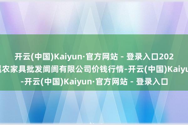 开云(中国)Kaiyun·官方网站 - 登录入口2024年12月9日广西新柳邕农家具批发阛阓有限公司价钱行情-开云(中国)Kaiyun·官方网站 - 登录入口