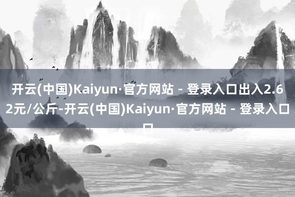 开云(中国)Kaiyun·官方网站 - 登录入口出入2.62元/公斤-开云(中国)Kaiyun·官方网站 - 登录入口