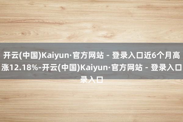 开云(中国)Kaiyun·官方网站 - 登录入口近6个月高涨12.18%-开云(中国)Kaiyun·官方网站 - 登录入口