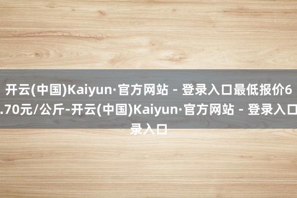 开云(中国)Kaiyun·官方网站 - 登录入口最低报价6.70元/公斤-开云(中国)Kaiyun·官方网站 - 登录入口