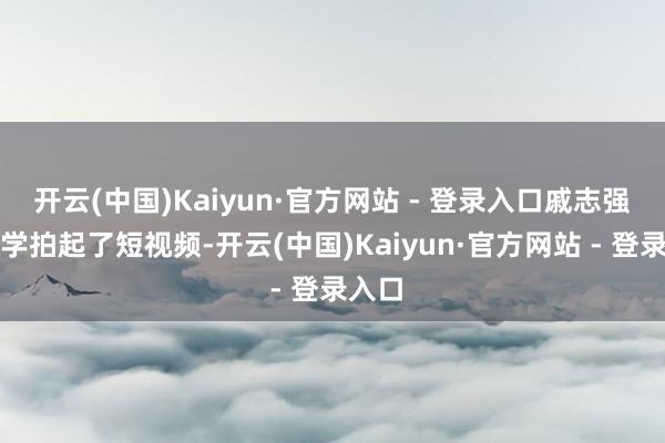 开云(中国)Kaiyun·官方网站 - 登录入口戚志强还自学拍起了短视频-开云(中国)Kaiyun·官方网站 - 登录入口