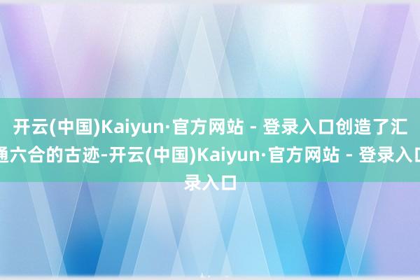 开云(中国)Kaiyun·官方网站 - 登录入口创造了汇通六合的古迹-开云(中国)Kaiyun·官方网站 - 登录入口
