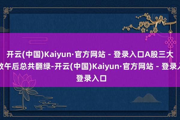 开云(中国)Kaiyun·官方网站 - 登录入口A股三大指数午后总共翻绿-开云(中国)Kaiyun·官方网站 - 登录入口