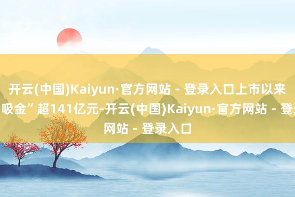 开云(中国)Kaiyun·官方网站 - 登录入口上市以来悉数“吸金”超141亿元-开云(中国)Kaiyun·官方网站 - 登录入口