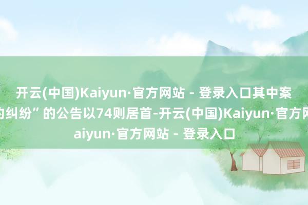 开云(中国)Kaiyun·官方网站 - 登录入口其中案由为“贸易条约纠纷”的公告以74则居首-开云(中国)Kaiyun·官方网站 - 登录入口