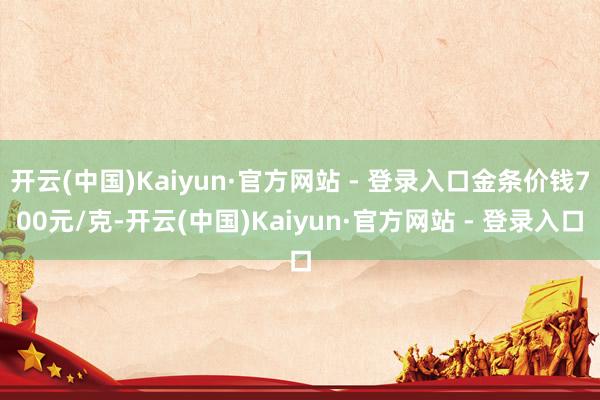 开云(中国)Kaiyun·官方网站 - 登录入口金条价钱700元/克-开云(中国)Kaiyun·官方网站 - 登录入口