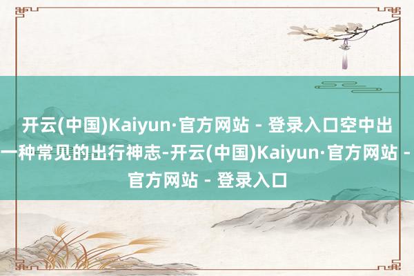 开云(中国)Kaiyun·官方网站 - 登录入口空中出行将成为一种常见的出行神志-开云(中国)Kaiyun·官方网站 - 登录入口