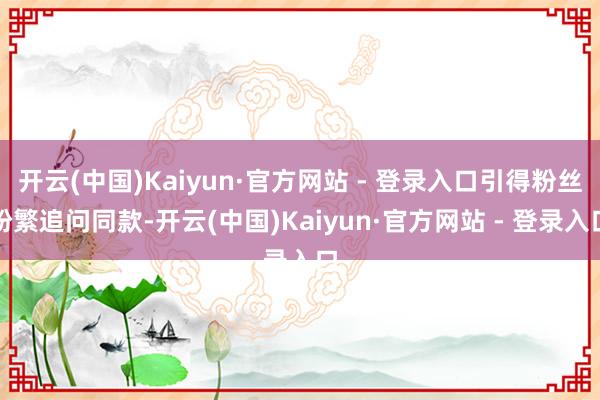 开云(中国)Kaiyun·官方网站 - 登录入口引得粉丝纷繁追问同款-开云(中国)Kaiyun·官方网站 - 登录入口