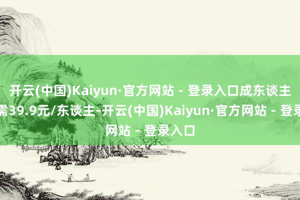 开云(中国)Kaiyun·官方网站 - 登录入口成东谈主票仅需39.9元/东谈主-开云(中国)Kaiyun·官方网站 - 登录入口