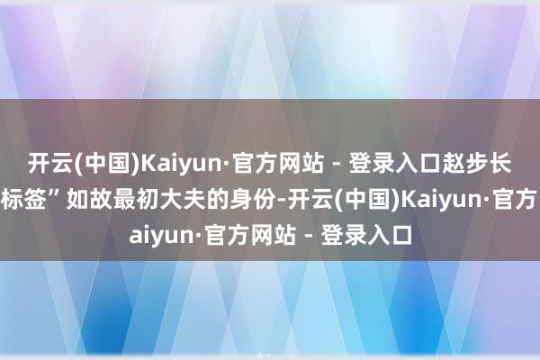 开云(中国)Kaiyun·官方网站 - 登录入口赵步长最垂青的一个“标签”如故最初大夫的身份-开云(中国)Kaiyun·官方网站 - 登录入口
