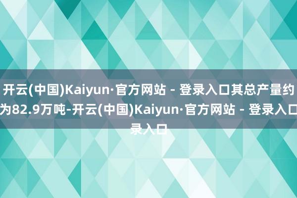 开云(中国)Kaiyun·官方网站 - 登录入口其总产量约为82.9万吨-开云(中国)Kaiyun·官方网站 - 登录入口