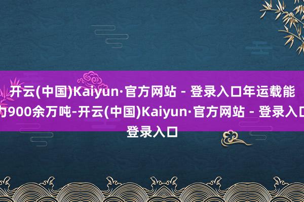 开云(中国)Kaiyun·官方网站 - 登录入口年运载能力900余万吨-开云(中国)Kaiyun·官方网站 - 登录入口