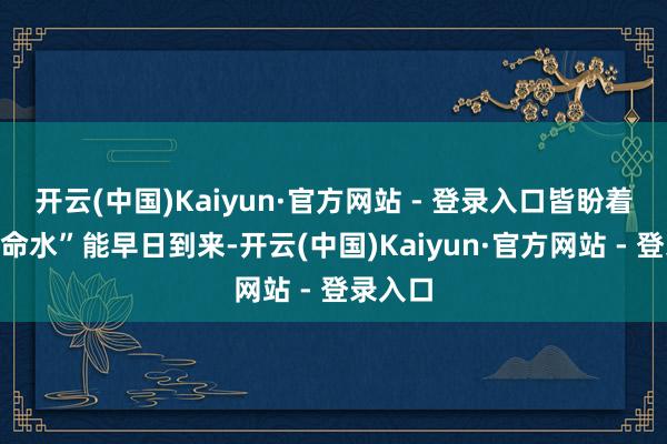 开云(中国)Kaiyun·官方网站 - 登录入口皆盼着这“救命水”能早日到来-开云(中国)Kaiyun·官方网站 - 登录入口