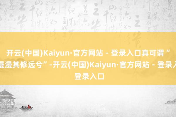 开云(中国)Kaiyun·官方网站 - 登录入口真可谓“路漫漫其修远兮”-开云(中国)Kaiyun·官方网站 - 登录入口