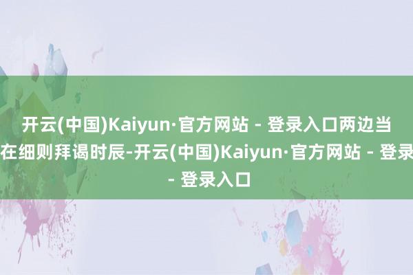 开云(中国)Kaiyun·官方网站 - 登录入口两边当今正在细则拜谒时辰-开云(中国)Kaiyun·官方网站 - 登录入口
