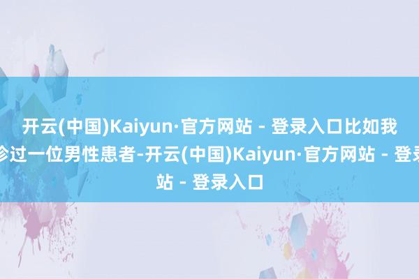 开云(中国)Kaiyun·官方网站 - 登录入口比如我曾接诊过一位男性患者-开云(中国)Kaiyun·官方网站 - 登录入口