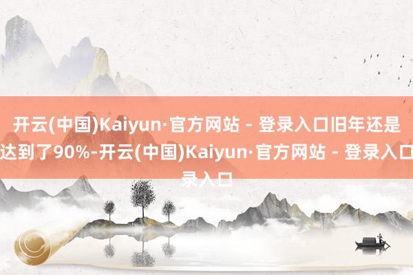 开云(中国)Kaiyun·官方网站 - 登录入口旧年还是达到了90%-开云(中国)Kaiyun·官方网站 - 登录入口