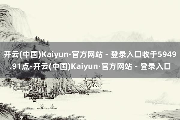 开云(中国)Kaiyun·官方网站 - 登录入口收于5949.91点-开云(中国)Kaiyun·官方网站 - 登录入口