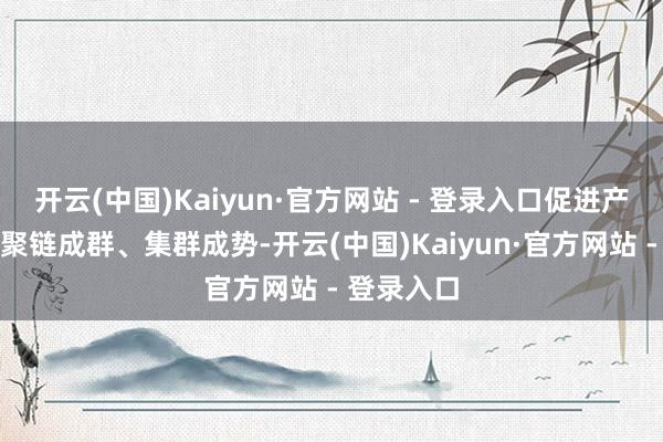 开云(中国)Kaiyun·官方网站 - 登录入口促进产业向新、聚链成群、集群成势-开云(中国)Kaiyun·官方网站 - 登录入口