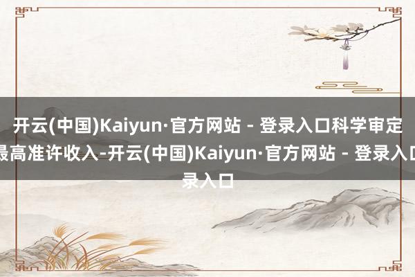 开云(中国)Kaiyun·官方网站 - 登录入口科学审定最高准许收入-开云(中国)Kaiyun·官方网站 - 登录入口