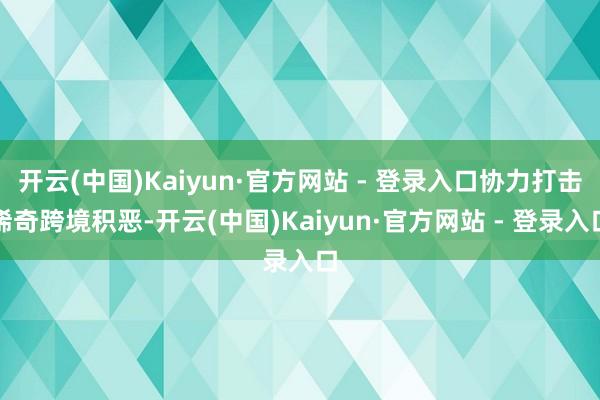 开云(中国)Kaiyun·官方网站 - 登录入口协力打击稀奇跨境积恶-开云(中国)Kaiyun·官方网站 - 登录入口