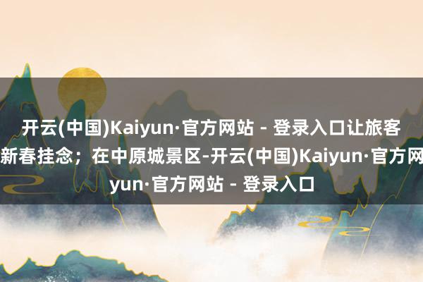 开云(中国)Kaiyun·官方网站 - 登录入口让旅客留住了满满的新春挂念;在中原城景区-开云(中国)Kaiyun·官方网站 - 登录入口