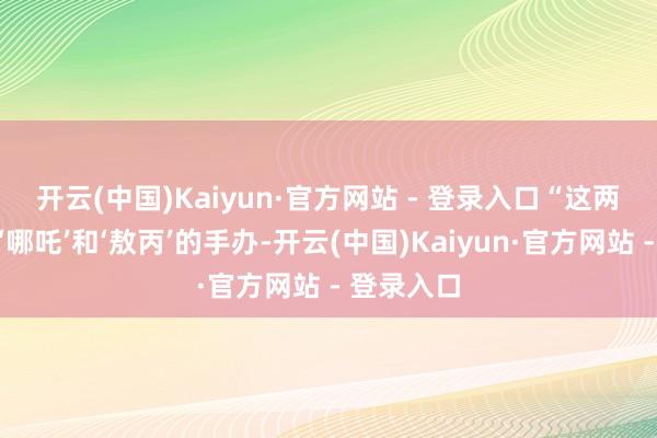 开云(中国)Kaiyun·官方网站 - 登录入口　　“这两天新到了‘哪吒’和‘敖丙’的手办-开云(中国)Kaiyun·官方网站 - 登录入口