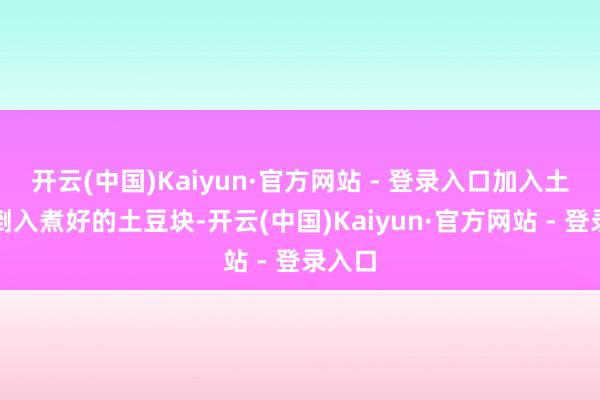 开云(中国)Kaiyun·官方网站 - 登录入口加入土豆:倒入煮好的土豆块-开云(中国)Kaiyun·官方网站 - 登录入口