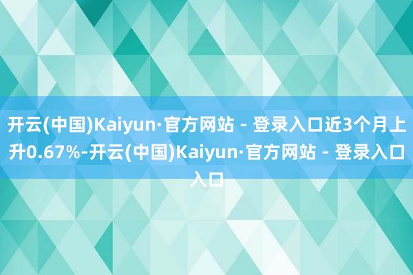 开云(中国)Kaiyun·官方网站 - 登录入口近3个月上升0.67%-开云(中国)Kaiyun·官方网站 - 登录入口