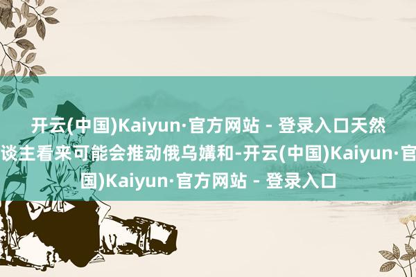 开云(中国)Kaiyun·官方网站 - 登录入口天然这些勤奋在部分东谈主看来可能会推动俄乌媾和-开云(中国)Kaiyun·官方网站 - 登录入口