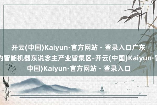 开云(中国)Kaiyun·官方网站 - 登录入口广东省已成为中国最大的智能机器东说念主产业皆集区-开云(中国)Kaiyun·官方网站 - 登录入口