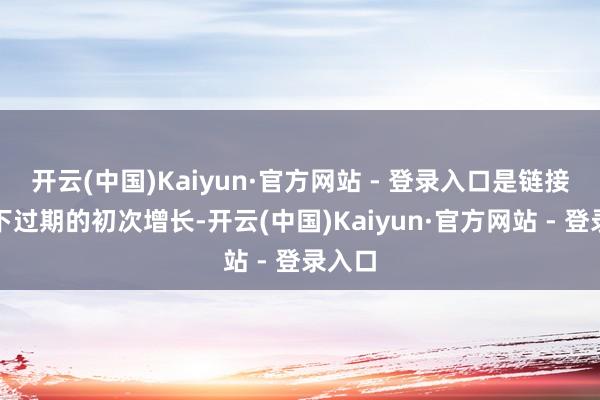开云(中国)Kaiyun·官方网站 - 登录入口是链接两年下过期的初次增长-开云(中国)Kaiyun·官方网站 - 登录入口