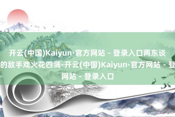 开云(中国)Kaiyun·官方网站 - 登录入口两东谈主之间的敌手戏火花四溅-开云(中国)Kaiyun·官方网站 - 登录入口