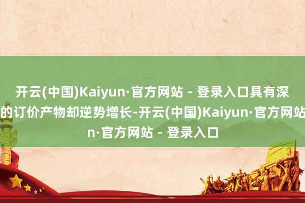 开云(中国)Kaiyun·官方网站 - 登录入口具有深厚文化内涵的订价产物却逆势增长-开云(中国)Kaiyun·官方网站 - 登录入口